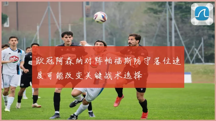 欧冠阿森纳对阵帕福斯防守落位速度可能改变关键战术选择