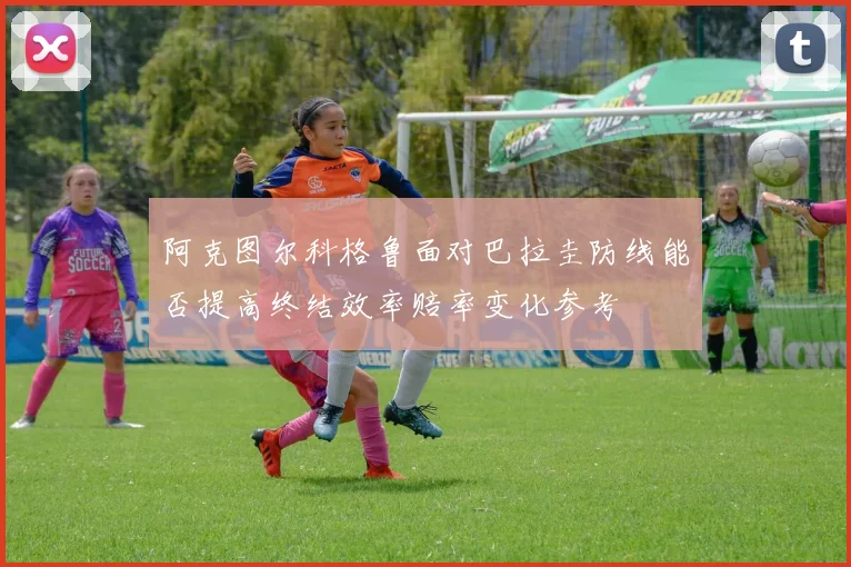 阿克图尔科格鲁面对巴拉圭防线能否提高终结效率赔率变化参考