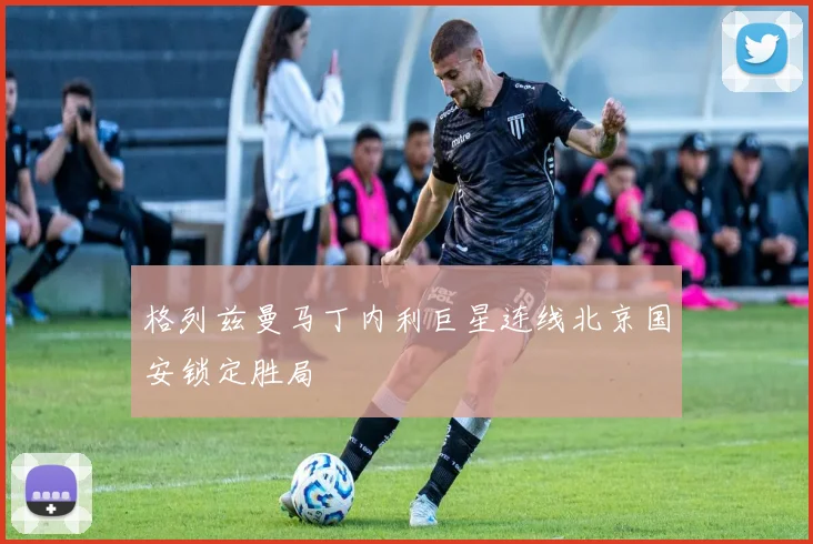 格列兹曼马丁内利巨星连线北京国安锁定胜局