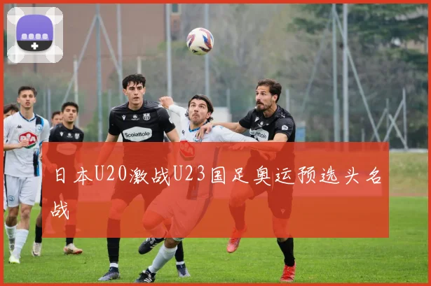 日本U20激战U23国足奥运预选头名战