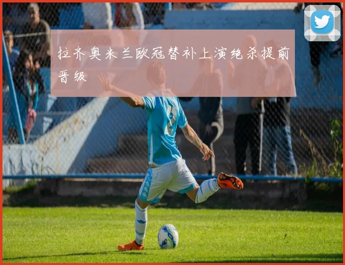 拉齐奥米兰欧冠替补上演绝杀提前晋级
