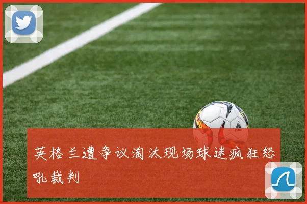 英格兰遭争议淘汰现场球迷疯狂怒吼裁判