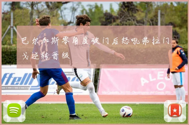 巴尔加斯零角度破门后怒吼弗拉门戈逆转晋级