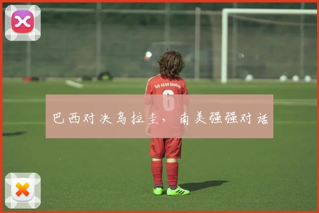 巴西对决乌拉圭，南美强强对话