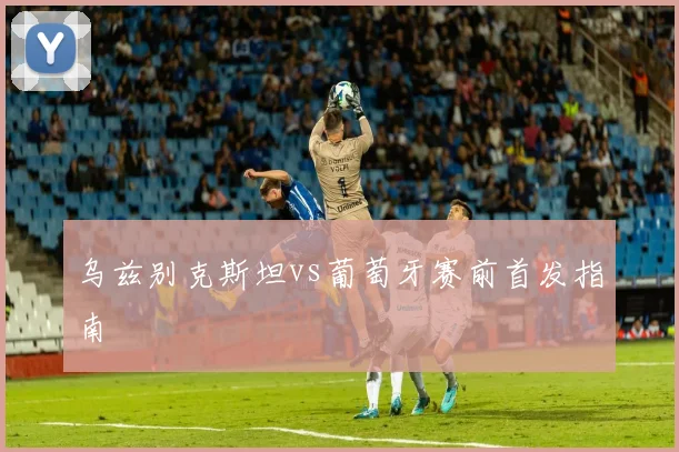 乌兹别克斯坦vs葡萄牙赛前首发指南