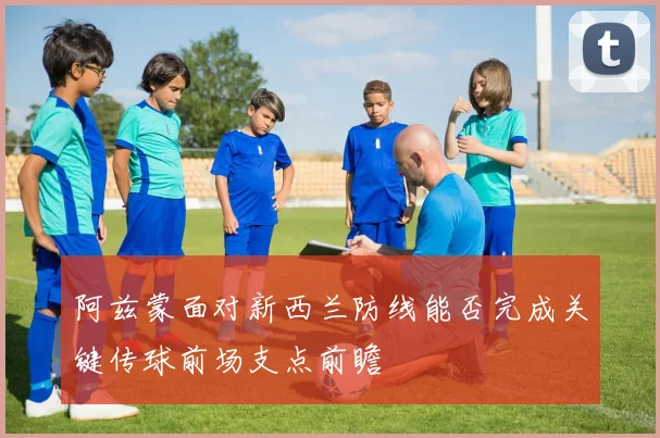 阿兹蒙面对新西兰防线能否完成关键传球前场支点前瞻