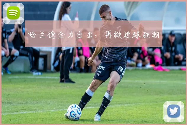 哈兰德全力出击，再掀进球狂潮