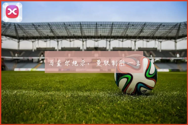 马奎尔绝杀，曼联制胜一击