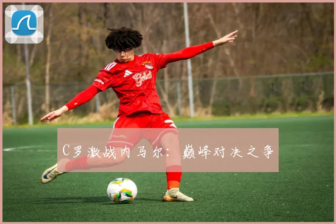 C罗激战内马尔：巅峰对决之争