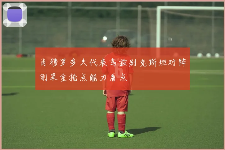 肖穆罗多夫代表乌兹别克斯坦对阵刚果金抢点能力看点