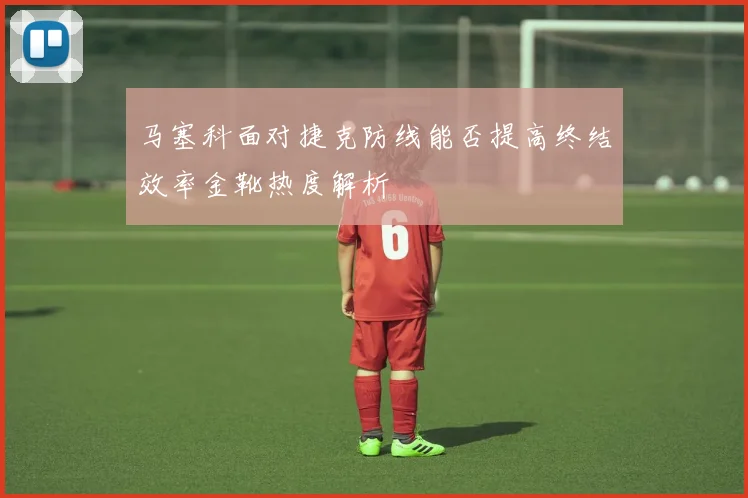 马塞科面对捷克防线能否提高终结效率金靴热度解析