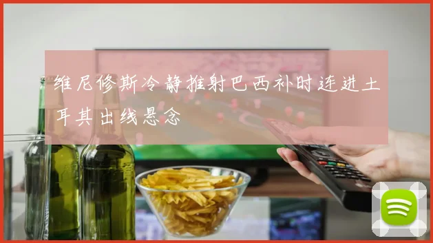 维尼修斯冷静推射巴西补时连进土耳其出线悬念