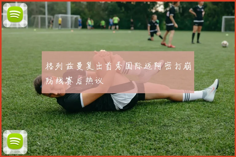 格列兹曼复出首秀国际迈阿密打崩防线赛后热议