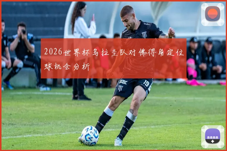 2026世界杯乌拉圭队对佛得角定位球机会分析