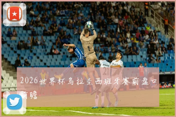 2026世界杯乌拉圭西班牙赛前盘口前瞻