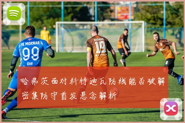 哈弗茨面对科特迪瓦防线能否破解密集防守首发悬念解析