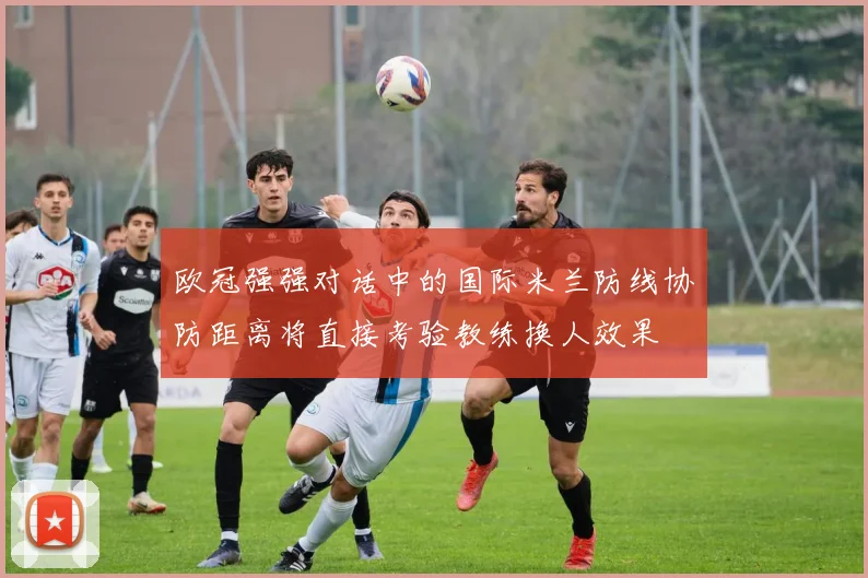 欧冠强强对话中的国际米兰防线协防距离将直接考验教练换人效果