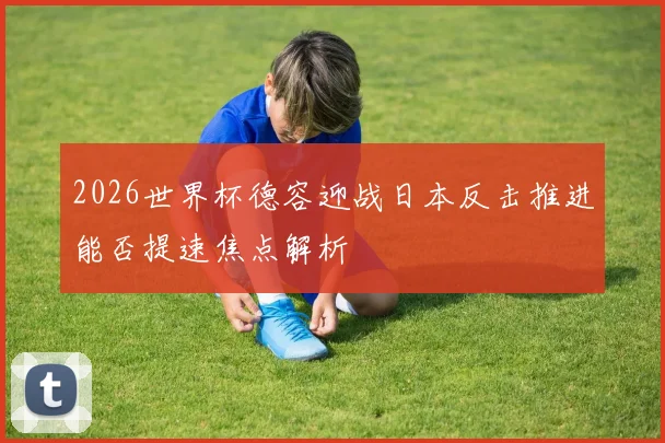 2026世界杯德容迎战日本反击推进能否提速焦点解析