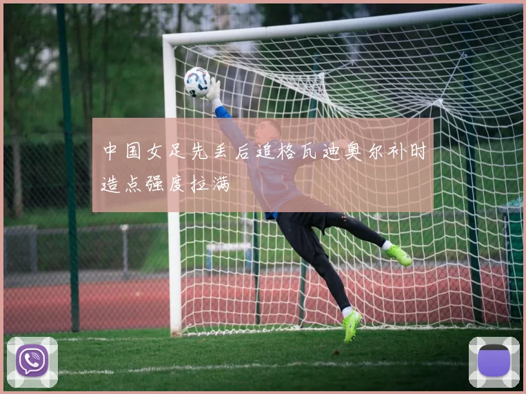 中国女足先丢后追格瓦迪奥尔补时造点强度拉满