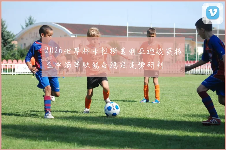 2026世界杯卡拉斯基利亚迎战英格兰中场串联能否稳定走势研判