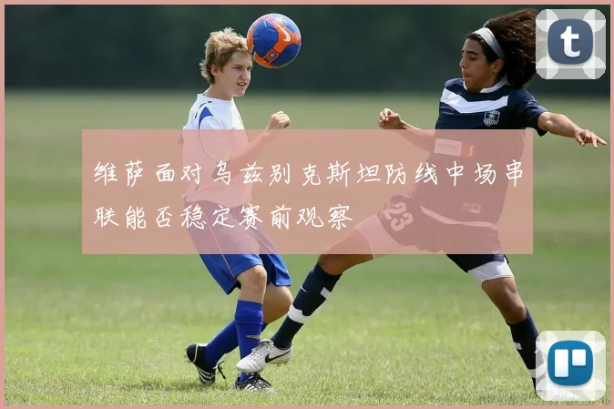 维萨面对乌兹别克斯坦防线中场串联能否稳定赛前观察