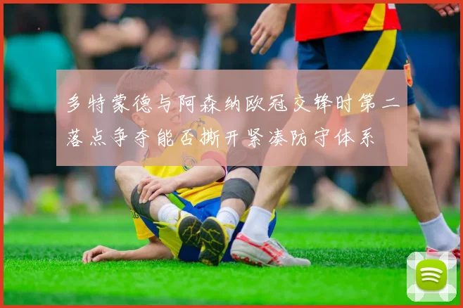 多特蒙德与阿森纳欧冠交锋时第二落点争夺能否撕开紧凑防守体系