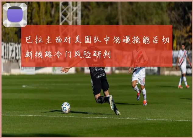 巴拉圭面对美国队中场逼抢能否切断线路冷门风险研判