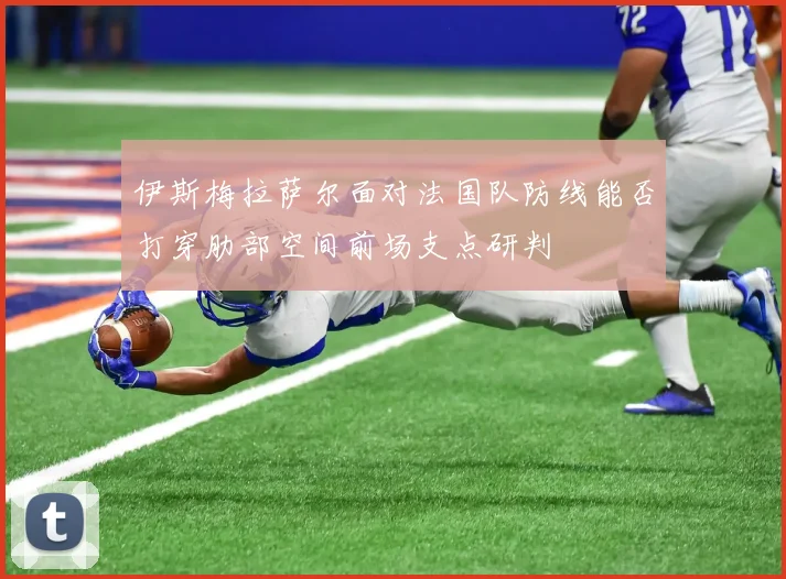 伊斯梅拉萨尔面对法国队防线能否打穿肋部空间前场支点研判
