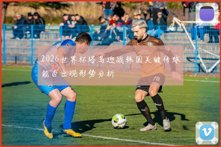 2026世界杯塔乌迎战韩国关键传球能否出现形势分析