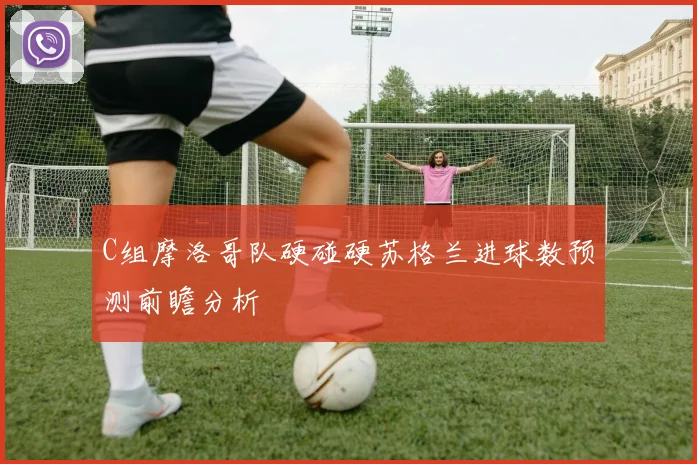 C组摩洛哥队硬碰硬苏格兰进球数预测前瞻分析