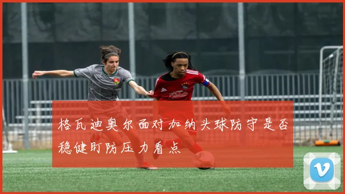 格瓦迪奥尔面对加纳头球防守是否稳健盯防压力看点