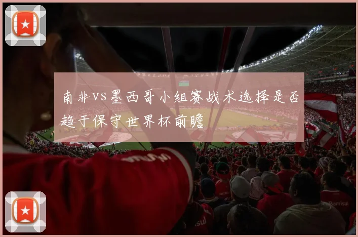 南非vs墨西哥小组赛战术选择是否趋于保守世界杯前瞻