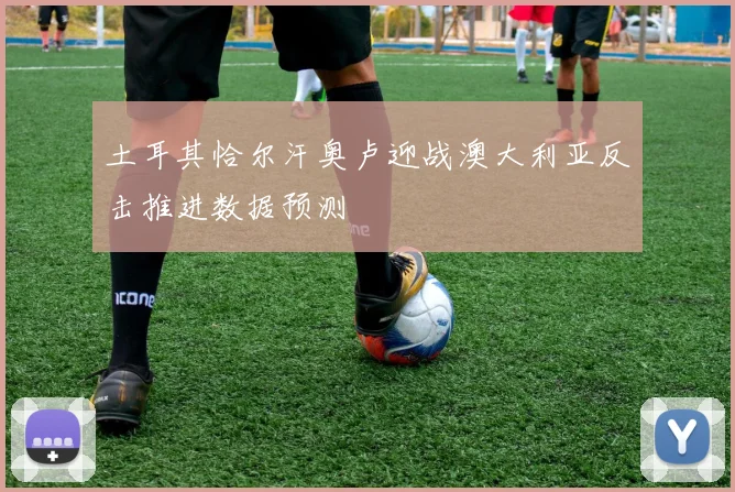 土耳其恰尔汗奥卢迎战澳大利亚反击推进数据预测