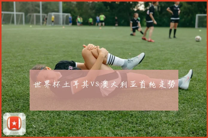 世界杯土耳其vs澳大利亚首轮走势