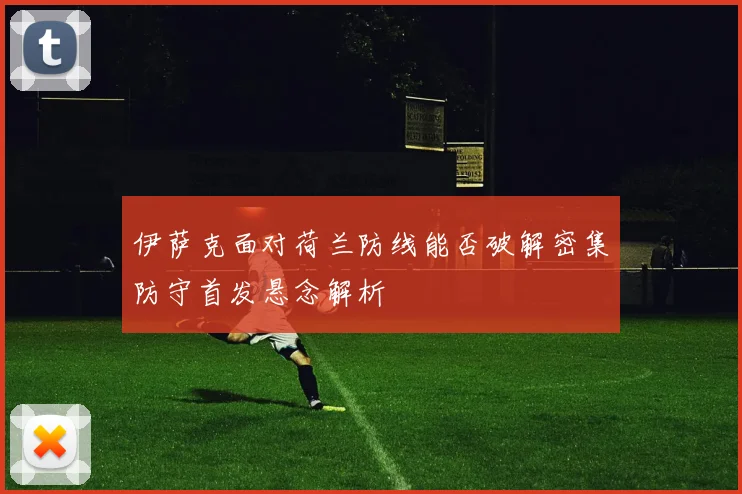 伊萨克面对荷兰防线能否破解密集防守首发悬念解析
