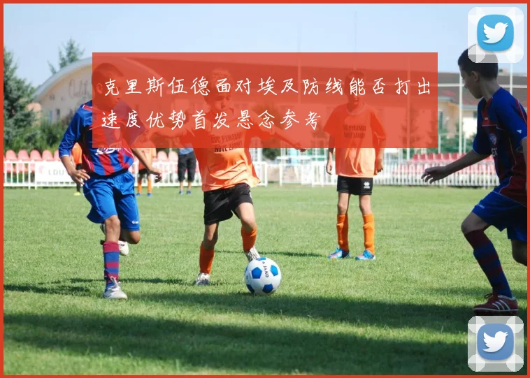 克里斯伍德面对埃及防线能否打出速度优势首发悬念参考