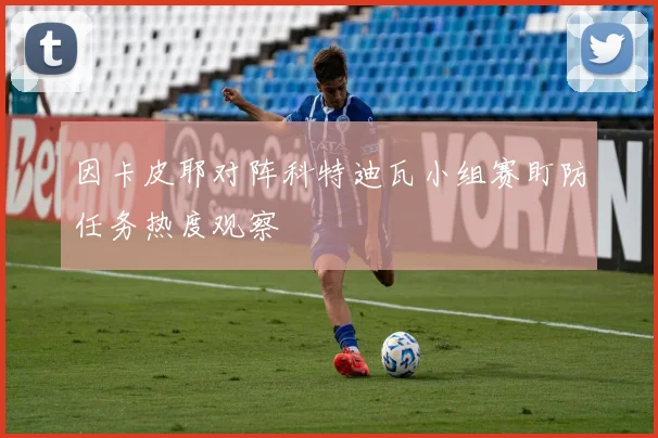 因卡皮耶对阵科特迪瓦小组赛盯防任务热度观察