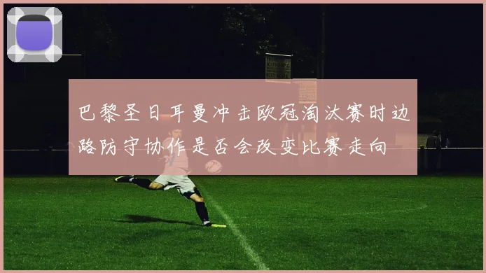 巴黎圣日耳曼冲击欧冠淘汰赛时边路防守协作是否会改变比赛走向