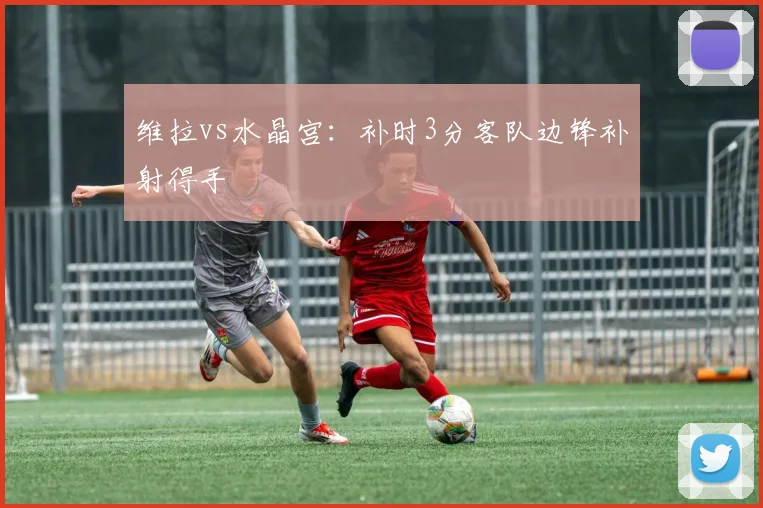 维拉vs水晶宫：补时3分客队边锋补射得手